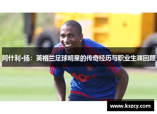 阿什利·扬：英格兰足球明星的传奇经历与职业生涯回顾
