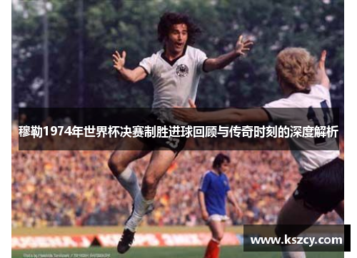 穆勒1974年世界杯决赛制胜进球回顾与传奇时刻的深度解析