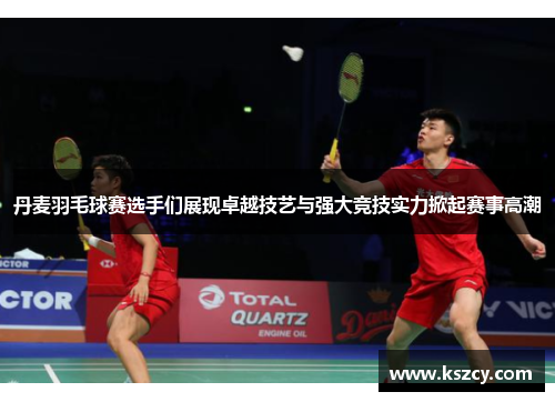 丹麦羽毛球赛选手们展现卓越技艺与强大竞技实力掀起赛事高潮