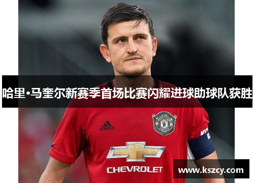 哈里·马奎尔新赛季首场比赛闪耀进球助球队获胜