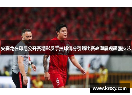 安赛龙在印尼公开赛精彩反手抽球得分引领比赛高潮展现超强技艺