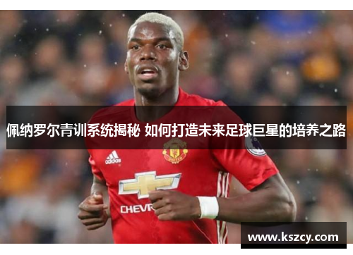 佩纳罗尔青训系统揭秘 如何打造未来足球巨星的培养之路