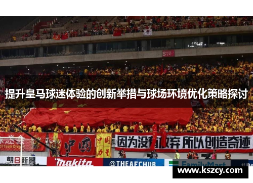 提升皇马球迷体验的创新举措与球场环境优化策略探讨
