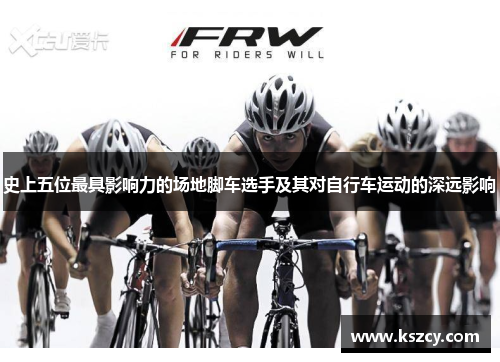 史上五位最具影响力的场地脚车选手及其对自行车运动的深远影响