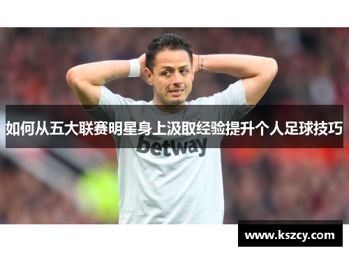 如何从五大联赛明星身上汲取经验提升个人足球技巧