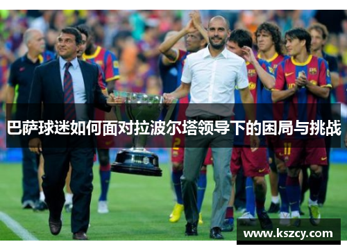 巴萨球迷如何面对拉波尔塔领导下的困局与挑战