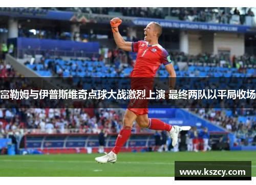 富勒姆与伊普斯维奇点球大战激烈上演 最终两队以平局收场