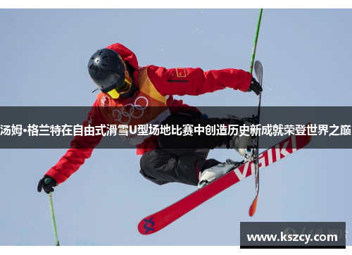汤姆·格兰特在自由式滑雪U型场地比赛中创造历史新成就荣登世界之巅