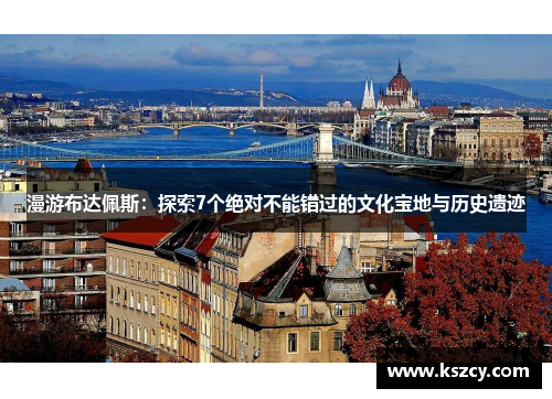 漫游布达佩斯：探索7个绝对不能错过的文化宝地与历史遗迹