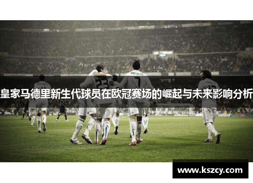 皇家马德里新生代球员在欧冠赛场的崛起与未来影响分析