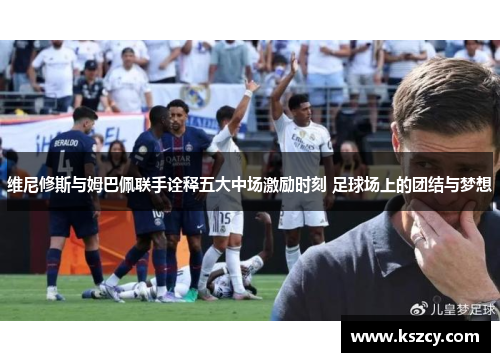维尼修斯与姆巴佩联手诠释五大中场激励时刻 足球场上的团结与梦想