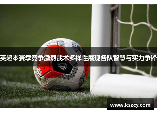 英超本赛季竞争激烈战术多样性展现各队智慧与实力争锋