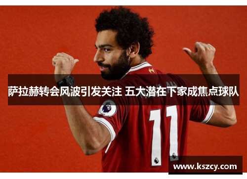 萨拉赫转会风波引发关注 五大潜在下家成焦点球队