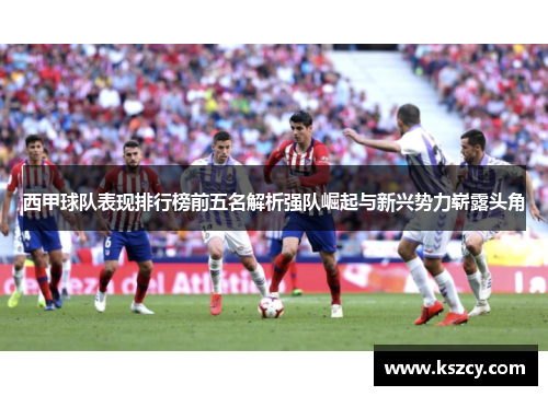 西甲球队表现排行榜前五名解析强队崛起与新兴势力崭露头角