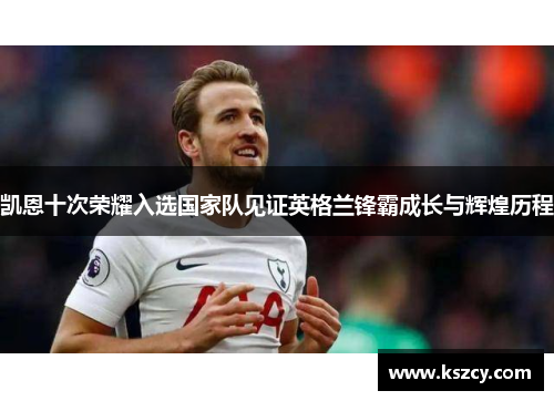 凯恩十次荣耀入选国家队见证英格兰锋霸成长与辉煌历程 凯恩十次荣耀入选国家队见证英格兰锋霸成长与辉煌历程