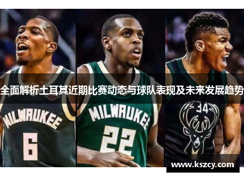 全面解析土耳其近期比赛动态与球队表现及未来发展趋势