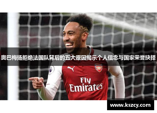 奥巴梅扬拒绝法国队背后的五大原因揭示个人信念与国家荣誉抉择 奥巴梅扬拒绝法国队背后的五大原因揭示个人信念与国家荣誉抉择