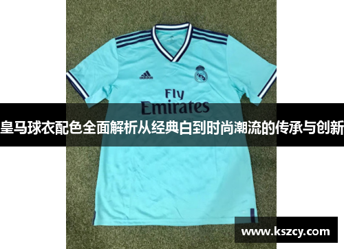 皇马球衣配色全面解析从经典白到时尚潮流的传承与创新