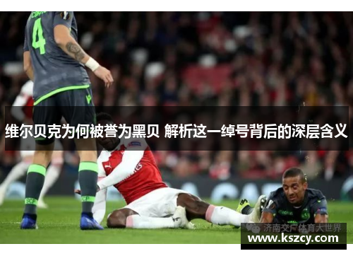 维尔贝克为何被誉为黑贝 解析这一绰号背后的深层含义